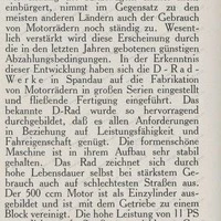 Das Motorrad der Deutschen Industrie-Werke A.-G. Trotzdem sich auch in Deutschland die Verwendung des Kraftwagens immer mehr einbürgert, nimmt im Gegensatz zu den meisten anderen Ländern auch der Gebrauch von Motorrädern noch ständig zu. Wesentlich verstärkt wird diese Erscheinung durch die in den letzten Jahren gebotenen günstigen Abzahlungsbedingungen. In der Erkenntnis dieser Entwicklung haben sich die D-Rad-Werke in Spandau auf die Fabrikation von Motorrädern in großen Serien eingestellt und fließende Fertigung eingeführt. Das bekannte D-Rad wurde so hervorragend durchgebildet, daß es allen Anforderungen in Beziehung auf Leistungsfähigkeit und Fahreigenschaft genügt. Die formenschöne Maschine ist in ihrem Aufbau sehr stabil gehalten. Das Rad zeichnet sich durch hohe Lebensdauer selbst bei stärkstem Gebrauch auch auf schlechtesten Straßen aus. Der 500 ccm Motor ist als Einzylinder ausgebildet und ist mit dem Getriebe zu einem Block vereinigt. Die hohe Leistung von 11 PS ermöglicht auf Straßen erreichbare Geschwindigkeiten über 100 und mit besetztem Beiwagen über 80 km. Der Motor ist in allen seinen Teilen außerordentlich zweckmäßig durchgebildet. Besonders soll darauf hingewiesen werden, daß alle drehend beanspruchten Teile in Rollenlagern laufen, so